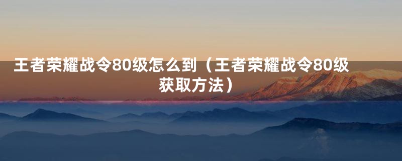 王者荣耀战令80级怎么到(王者荣耀战令80级获取方法)