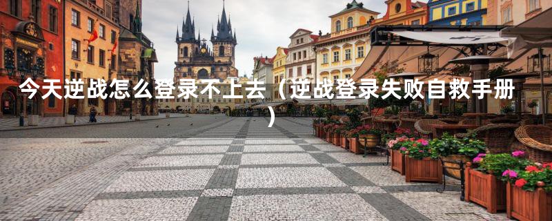今天逆战怎么登录不上去（逆战登录失败自救手册）