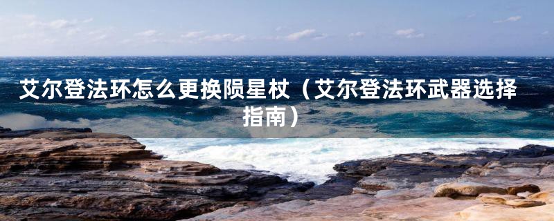 艾尔登法环怎么更换陨星杖(艾尔登法环武器选择指南)