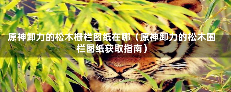 原神卸力的松木栅栏图纸在哪(原神卸力的松木围栏图纸获取指南)