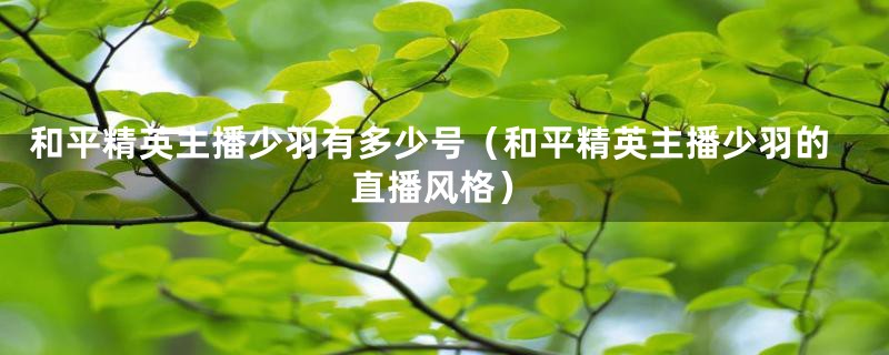 和平精英主播少羽有多少号(和平精英主播少羽的直播风格)