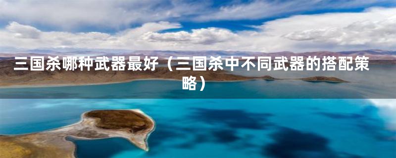 三国杀哪种武器最好（三国杀中不同武器的搭配策略）