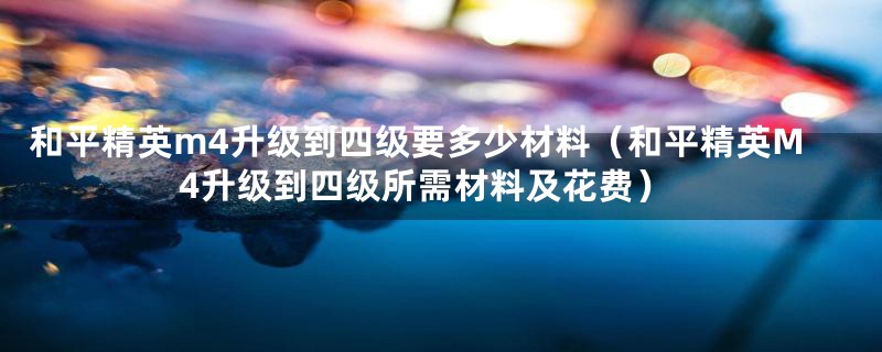 和平精英m4升级到四级要多少材料(和平精英M4升级到四级所需材料及花费)