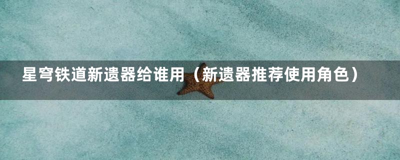 星穹铁道新遗器给谁用(新遗器推荐使用角色)