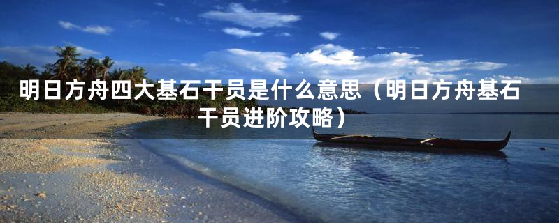 明日方舟四大基石干员是什么意思(明日方舟基石干员进阶攻略)