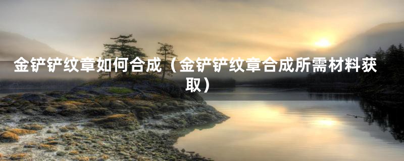 金铲铲纹章如何合成(金铲铲纹章合成所需材料获取)