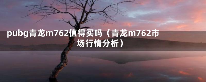 pubg青龙m762值得买吗(青龙m762市场行情分析)