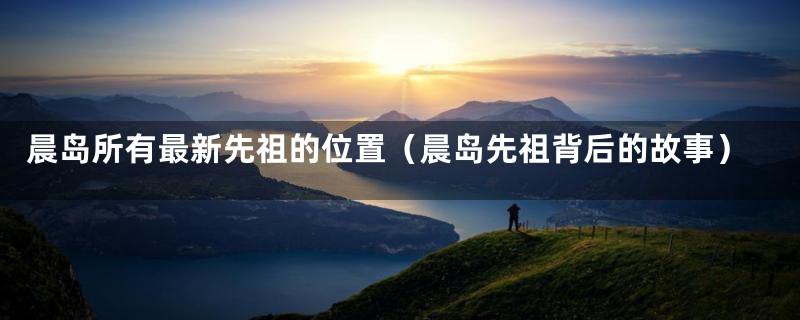 晨岛所有最新先祖的位置(晨岛先祖背后的故事)