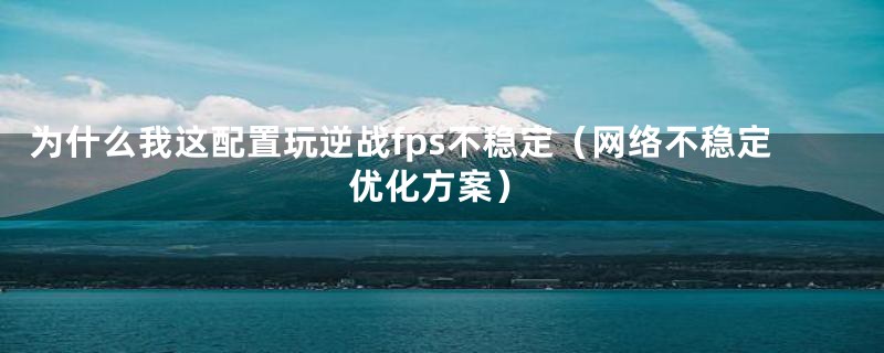 为什么我这配置玩逆战fps不稳定(网络不稳定优化方案)