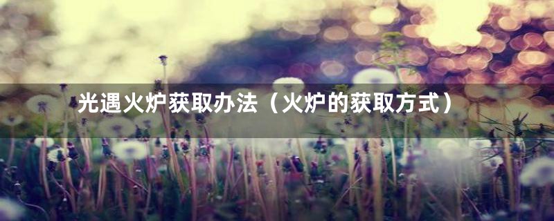 光遇火炉获取办法(火炉的获取方式)