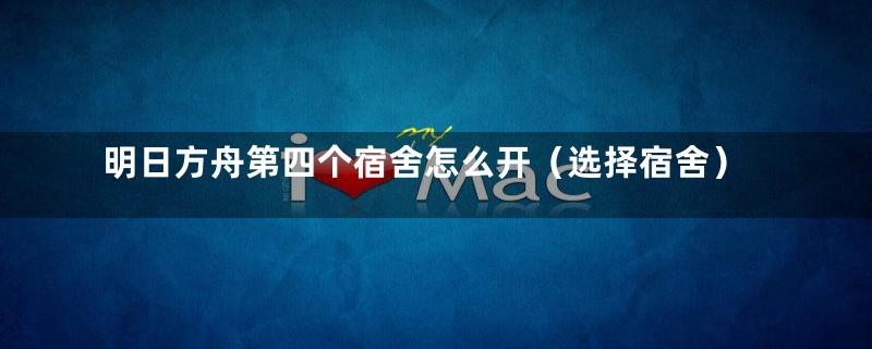 明日方舟第四个宿舍怎么开(选择宿舍)