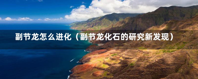 副节龙怎么进化(副节龙化石的研究新发现)