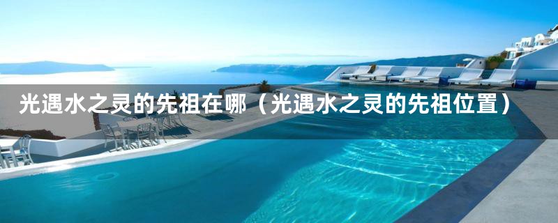 光遇水之灵的先祖在哪（光遇水之灵的先祖位置）