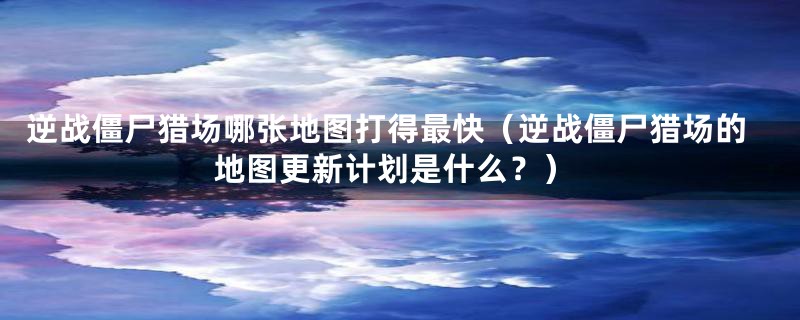 逆战僵尸猎场哪张地图打得最快(逆战僵尸猎场的地图更新计划是什么?)