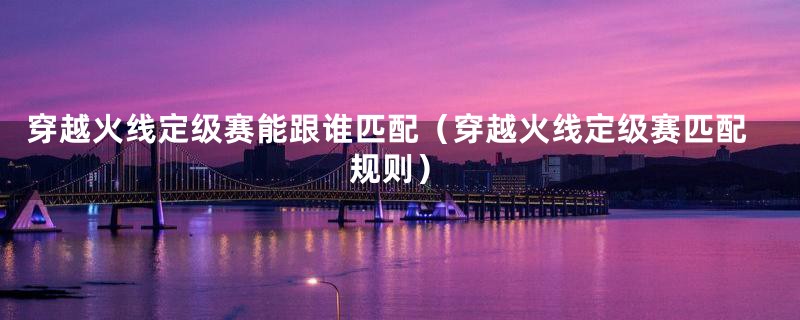 穿越火线定级赛能跟谁匹配(穿越火线定级赛匹配规则)