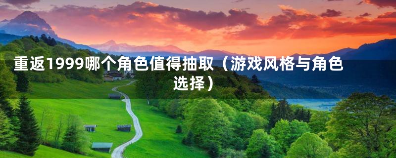 重返1999哪个角色值得抽取(游戏风格与角色选择)