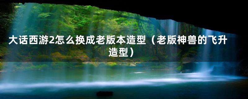大话西游2怎么换成老版本造型(老版神兽的飞升造型)
