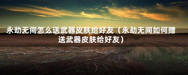 永劫无间怎么送武器皮肤给好友（永劫无间如何赠送武器皮肤给好友）