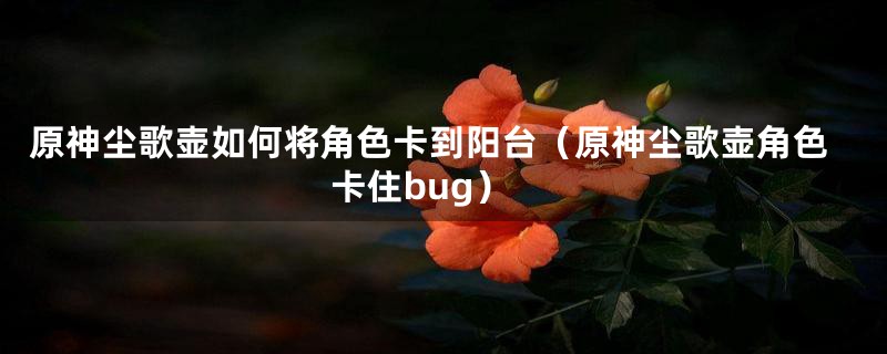 原神尘歌壶如何将角色卡到阳台(原神尘歌壶角色卡住bug)