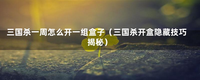 三国杀一周怎么开一组盒子(三国杀开盒隐藏技巧揭秘)