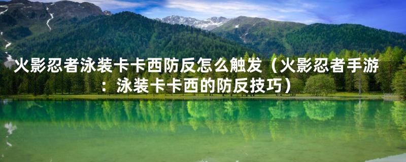火影忍者泳装卡卡西防反怎么触发(火影忍者手游:泳装卡卡西的防反技巧)