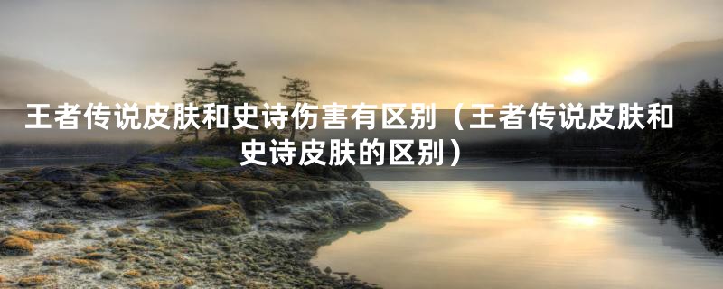 王者传说皮肤和史诗伤害有区别(王者传说皮肤和史诗皮肤的区别)