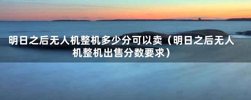 明日之后无人机整机多少分可以卖(明日之后无人机整机出售分数要求)