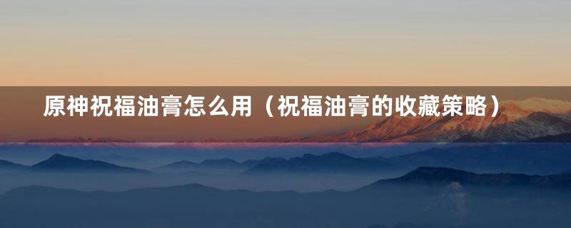 原神祝福油膏怎么用(祝福油膏的收藏策略)