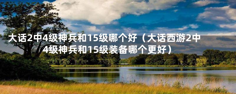 大话2中4级神兵和15级哪个好(大话西游2中4级神兵和15级装备哪个更好)