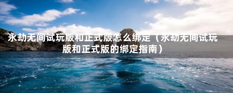 永劫无间试玩版和正式版怎么绑定(永劫无间试玩版和正式版的绑定指南)