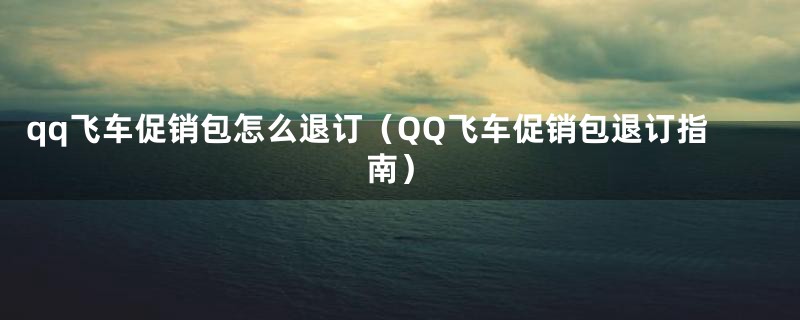qq飞车促销包怎么退订(QQ飞车促销包退订指南)