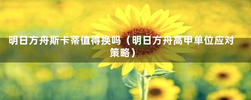 明日方舟斯卡蒂值得换吗（明日方舟高甲单位应对策略）