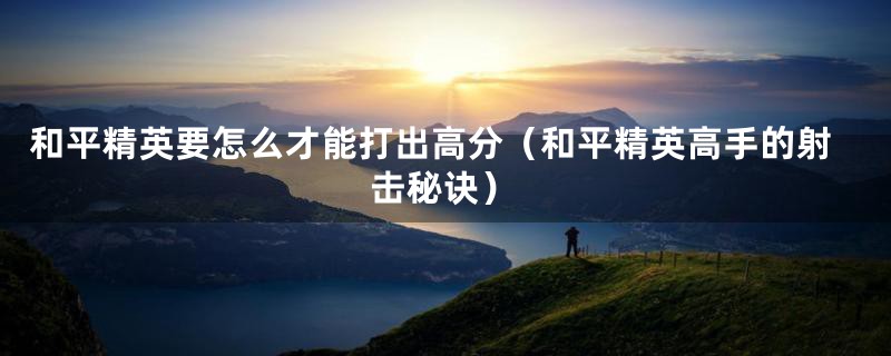 和平精英要怎么才能打出高分(和平精英高手的射击秘诀)