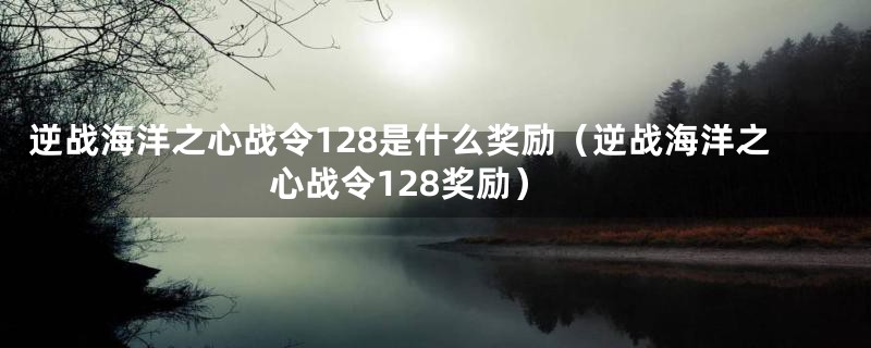 逆战海洋之心战令128是什么奖励(逆战海洋之心战令128奖励)