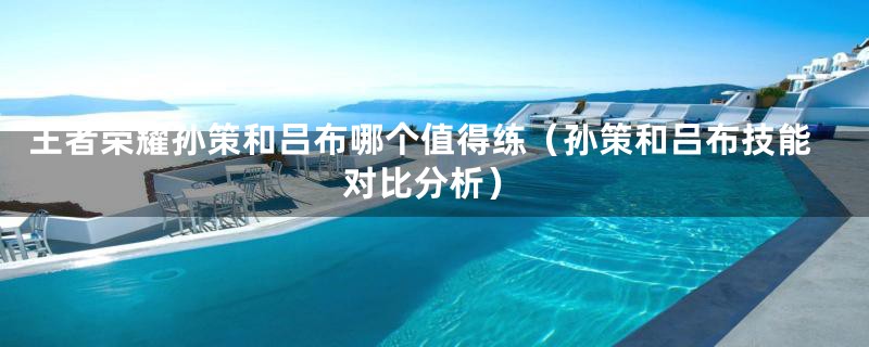 王者荣耀孙策和吕布哪个值得练(孙策和吕布技能对比分析)