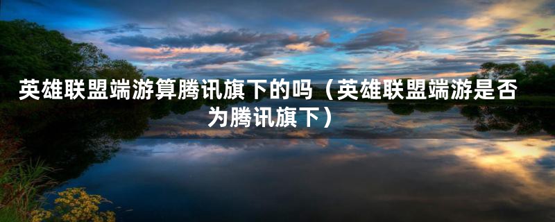 英雄联盟端游算腾讯旗下的吗(英雄联盟端游是否为腾讯旗下)