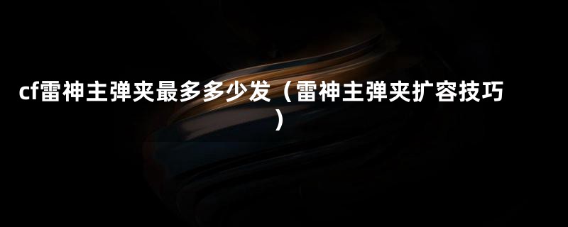 cf雷神主弹夹最多多少发(雷神主弹夹扩容技巧)