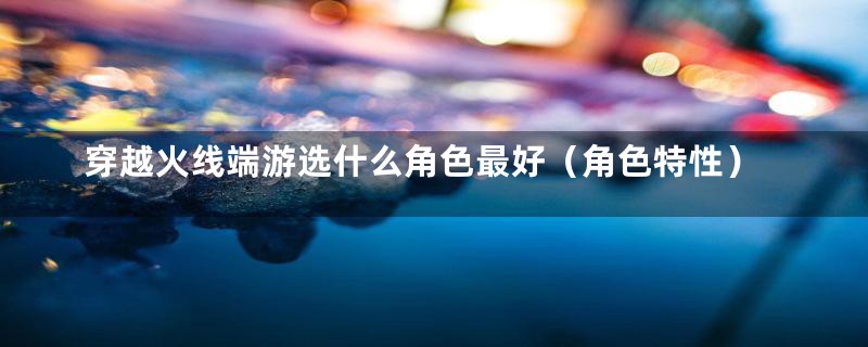 穿越火线端游选什么角色最好（角色特性）