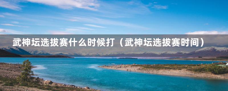 武神坛选拔赛什么时候打(武神坛选拔赛时间)