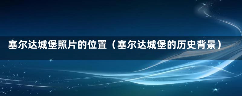 塞尔达城堡照片的位置(塞尔达城堡的历史背景)
