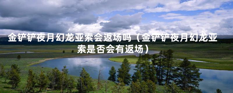 金铲铲夜月幻龙亚索会返场吗(金铲铲夜月幻龙亚索是否会有返场)