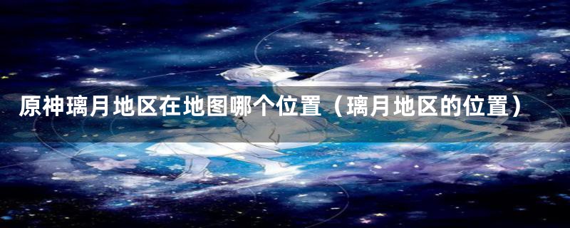 原神璃月地区在地图哪个位置(璃月地区的位置)
