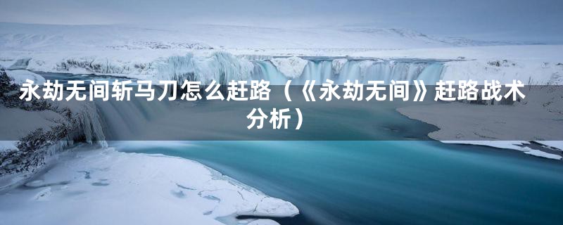永劫无间斩马刀怎么赶路（《永劫无间》赶路战术分析）