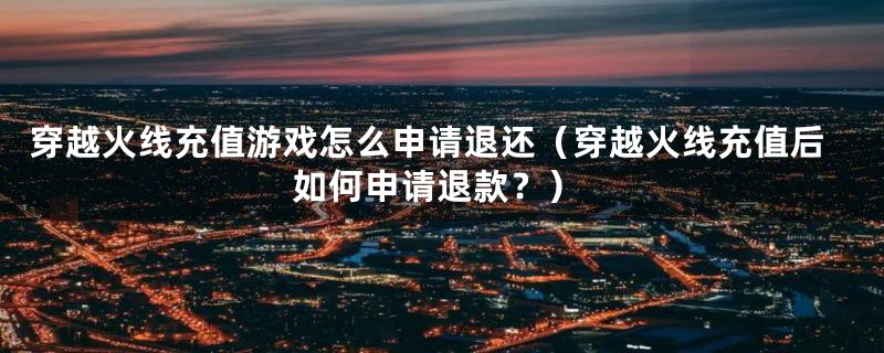 穿越火线充值游戏怎么申请退还(穿越火线充值后如何申请退款?)