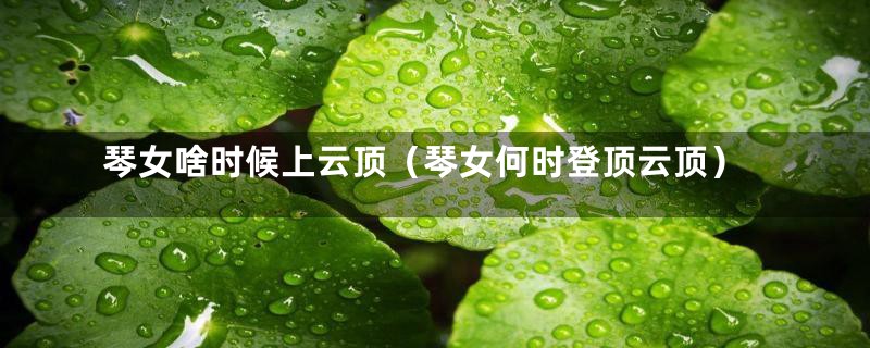 琴女啥时候上云顶(琴女何时登顶云顶)