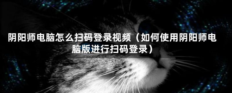 阴阳师电脑怎么扫码登录视频（如何使用阴阳师电脑版进行扫码登录）