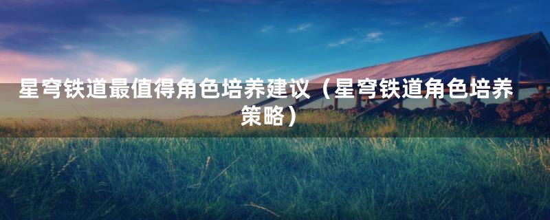 星穹铁道最值得角色培养建议（星穹铁道角色培养策略）