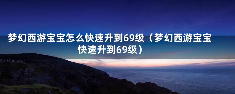 梦幻西游宝宝怎么快速升到69级(梦幻西游宝宝快速升到69级)