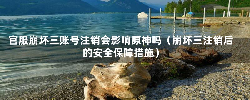 官服崩坏三账号注销会影响原神吗（崩坏三注销后的安全保障措施）