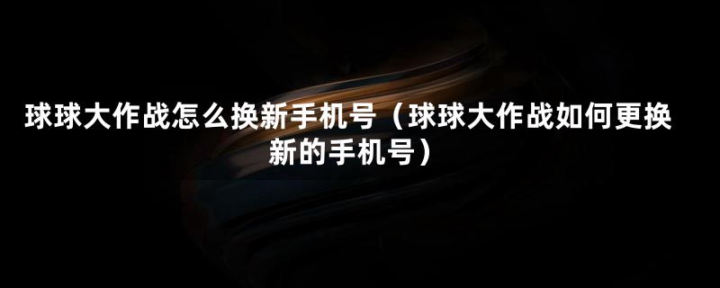 球球大作战怎么换新手机号(球球大作战如何更换新的手机号)